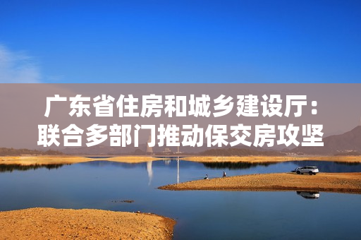 广东省住房和城乡建设厅：联合多部门推动保交房攻坚战，确保房地产市场平稳发展