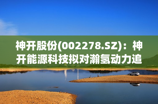 神开股份(002278.SZ)：神开能源科技拟对瀚氢动力追加投资500万元