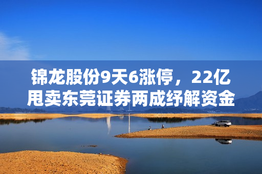 锦龙股份9天6涨停，22亿甩卖东莞证券两成纾解资金压力 第1张