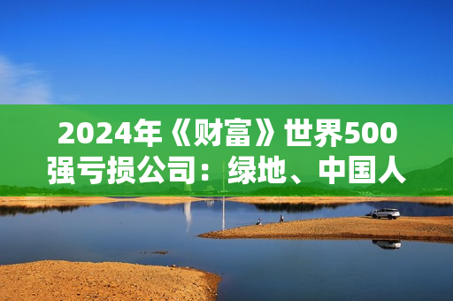 2024年《财富》世界500强亏损公司：绿地、中国人寿、东风汽车、新希望等6家中国大陆公司在列 第1张