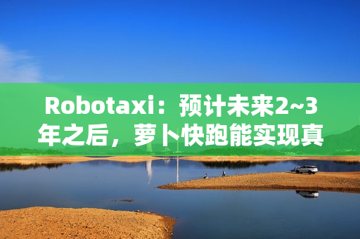 Robotaxi：预计未来2~3年之后，萝卜快跑能实现真正的商业化盈利