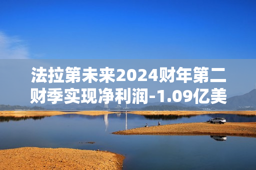 法拉第未来2024财年第二财季实现净利润-1.09亿美元，同比增加12.80%