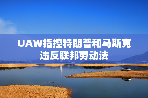 UAW指控特朗普和马斯克违反联邦劳动法