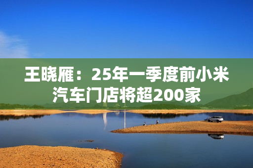 王晓雁：25年一季度前小米汽车门店将超200家