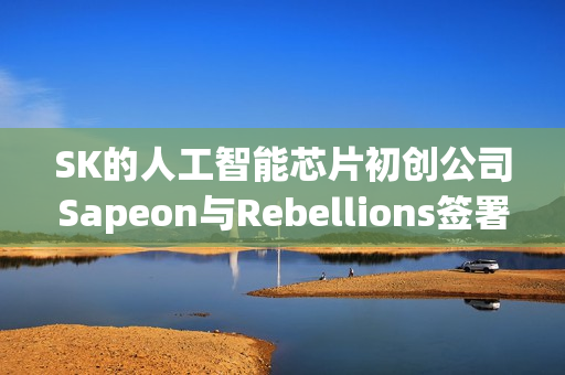 SK的人工智能芯片初创公司Sapeon与Rebellions签署了合并协议