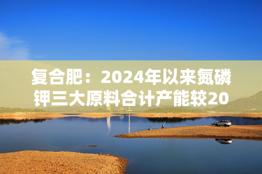 复合肥：2024年以来氮磷钾三大原料合计产能较2023年增加约800万 第1张