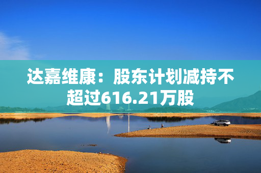 达嘉维康：股东计划减持不超过616.21万股 第1张