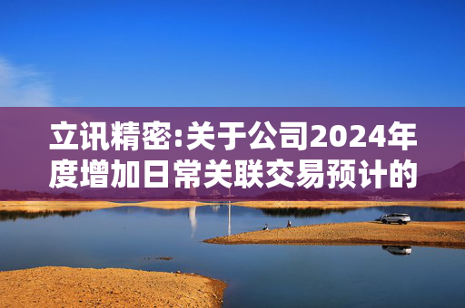 立讯精密:关于公司2024年度增加日常关联交易预计的公告