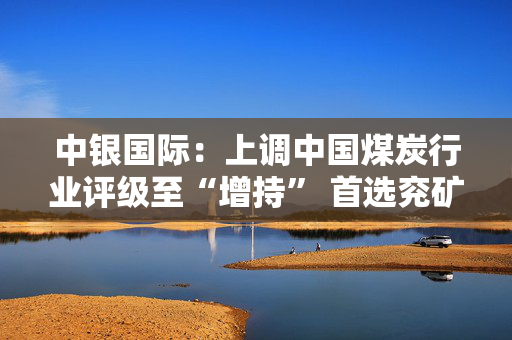 中银国际：上调中国煤炭行业评级至“增持” 首选兖矿能源、中国神华