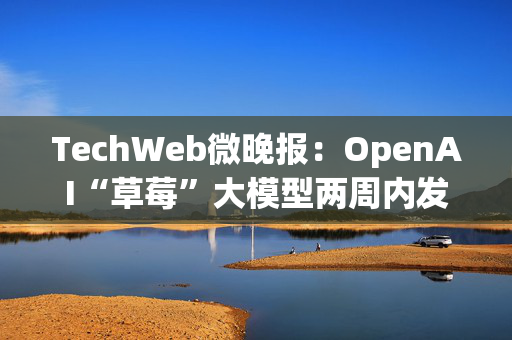 TechWeb微晚报：OpenAI“草莓”大模型两周内发布，苹果谷歌在欧盟双双败诉 第1张