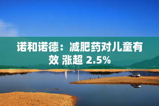 诺和诺德：减肥药对儿童有效 涨超 2.5%