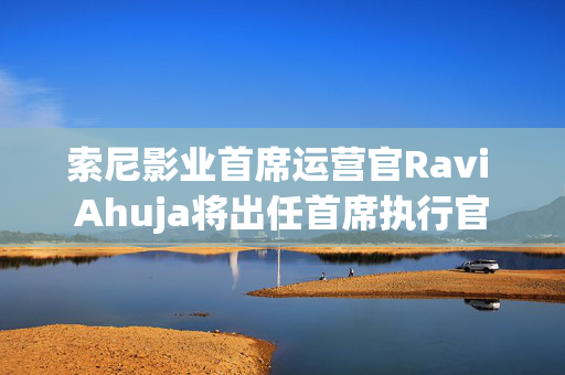 索尼影业首席运营官Ravi Ahuja将出任首席执行官