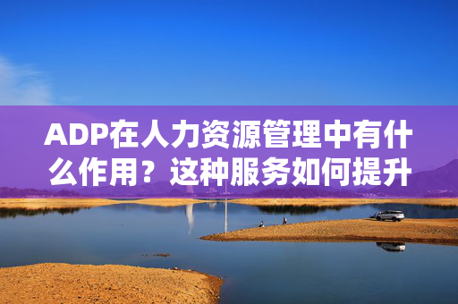 ADP在人力资源管理中有什么作用？这种服务如何提升企业效率？