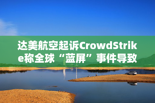 达美航空起诉CrowdStrike称全球“蓝屏”事件导致损失超5亿美元