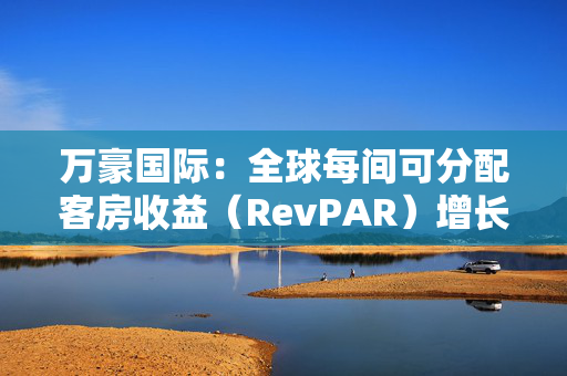 万豪国际：全球每间可分配客房收益（RevPAR）增长了3%，其中平均每日房价（ADR）上涨了2.5%