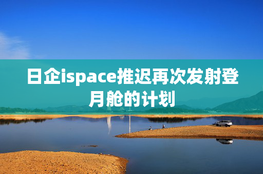 日企ispace推迟再次发射登月舱的计划