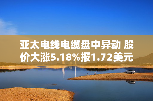 亚太电线电缆盘中异动 股价大涨5.18%报1.72美元