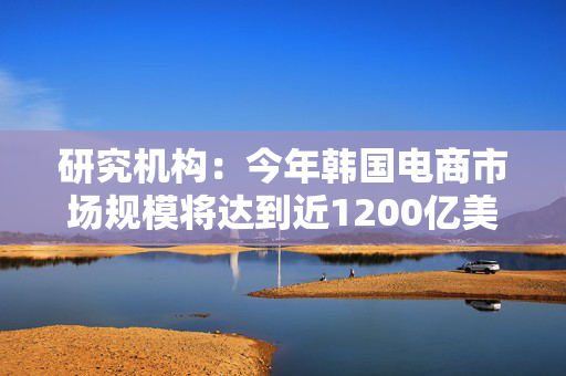 研究机构：今年韩国电商市场规模将达到近1200亿美元