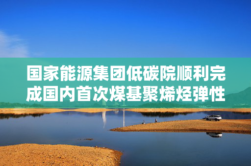 国家能源集团低碳院顺利完成国内首次煤基聚烯烃弹性体的连续制备