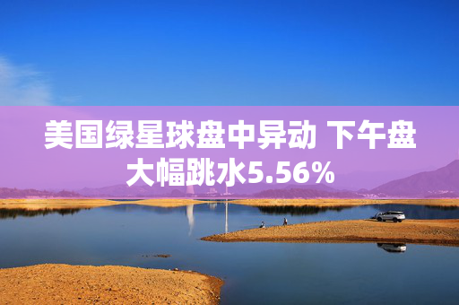 美国绿星球盘中异动 下午盘大幅跳水5.56%