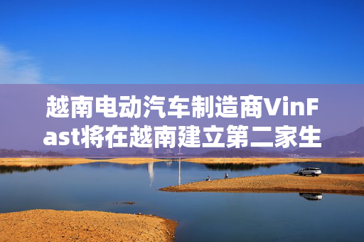 越南电动汽车制造商VinFast将在越南建立第二家生产工厂