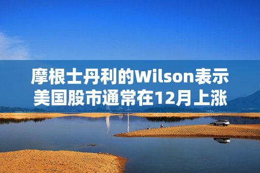 摩根士丹利的Wilson表示美国股市通常在12月上涨