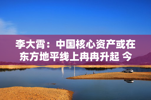 李大霄：中国核心资产或在东方地平线上冉冉升起 今天市场与10月8日完全不同 市场相对理性和从容