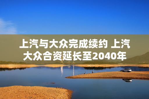 上汽与大众完成续约 上汽大众合资延长至2040年