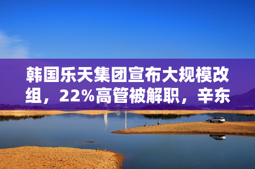 韩国乐天集团宣布大规模改组，22%高管被解职，辛东斌之子升任副会长