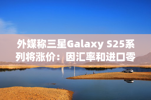 外媒称三星Galaxy S25系列将涨价：因汇率和进口零部件成本增加