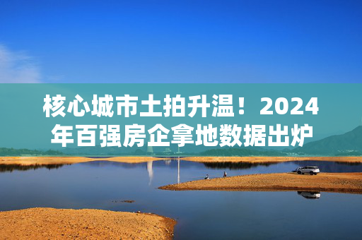 核心城市土拍升温！2024年百强房企拿地数据出炉