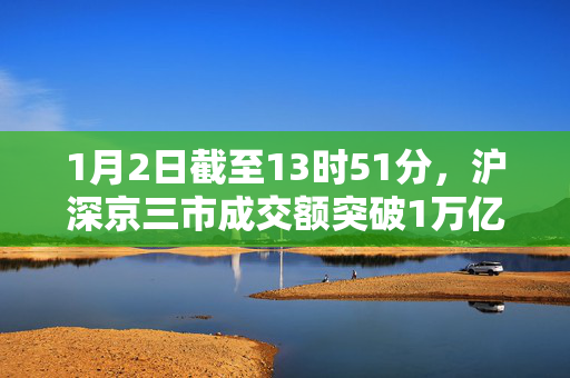 1月2日截至13时51分，沪深京三市成交额突破1万亿元