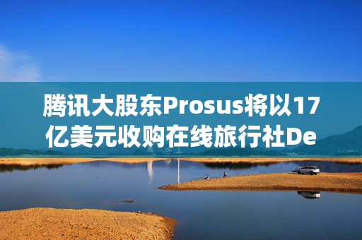 腾讯大股东Prosus将以17亿美元收购在线旅行社Despegar