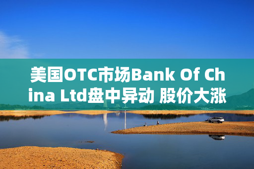 美国OTC市场Bank Of China Ltd盘中异动 股价大涨6.38%