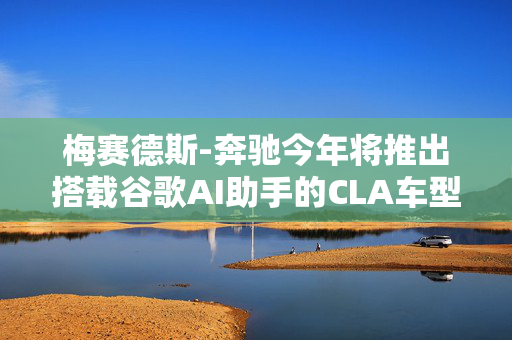 梅赛德斯-奔驰今年将推出搭载谷歌AI助手的CLA车型 第1张