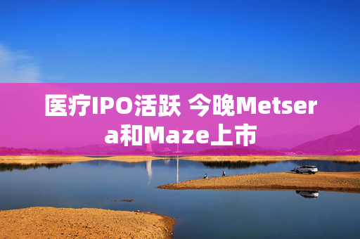 医疗IPO活跃 今晚Metsera和Maze上市 第1张