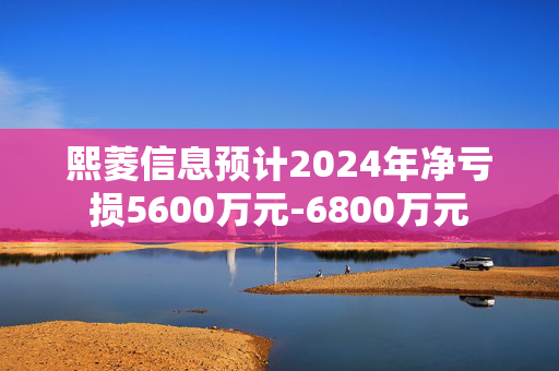 熙菱信息预计2024年净亏损5600万元-6800万元