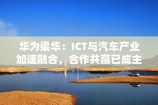 华为梁华：ICT与汽车产业加速融合，合作共赢已成主要趋势