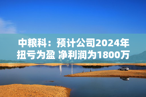 中粮科：预计公司2024年扭亏为盈 净利润为1800万元至2700万元