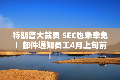 特朗普大裁员 SEC也未幸免！邮件通知员工4月上旬前离职 可获5万美元奖励