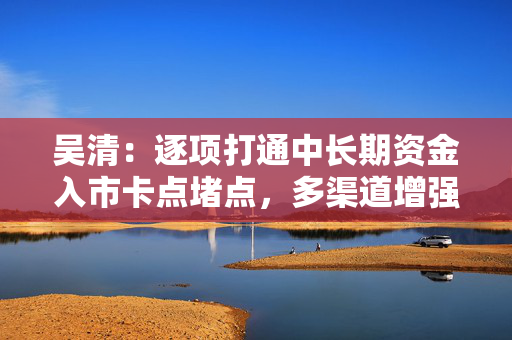 吴清：逐项打通中长期资金入市卡点堵点，多渠道增强战略性力量储备