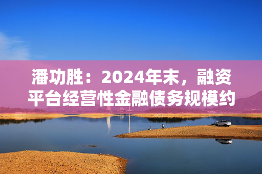 潘功胜：2024年末，融资平台经营性金融债务规模约14.8万亿元，较2023年初下降25%左右