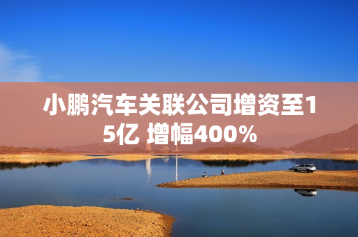 小鹏汽车关联公司增资至15亿 增幅400%