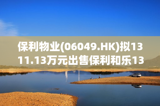 保利物业(06049.HK)拟1311.13万元出售保利和乐13.875%权益