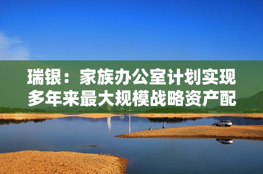 瑞银：家族办公室计划实现多年来最大规模战略资产配置转换