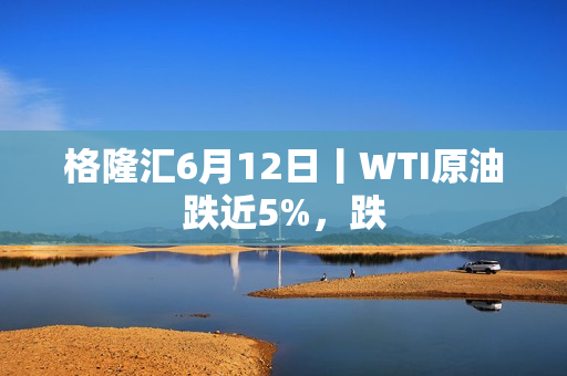 格隆汇6月12日丨WTI原油跌近5%，跌