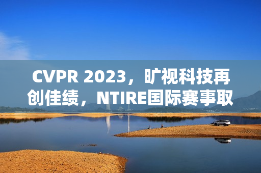 CVPR 2023，旷视科技再创佳绩，NTIRE国际赛事取得三连冠 第1张