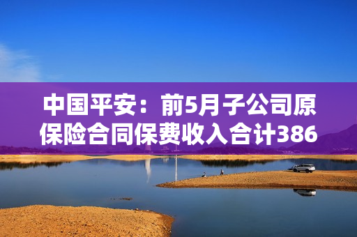 中国平安：前5月子公司原保险合同保费收入合计3866.73亿元 第1张