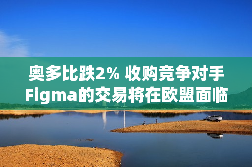 奥多比跌2% 收购竞争对手Figma的交易将在欧盟面临漫长的反垄断调查