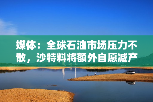 媒体：全球石油市场压力不散，沙特料将额外自愿减产计划进一步延长